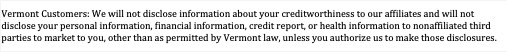 Text Box: Vermont Customers: We will not disclose information about your creditworthiness to our affiliates and will not disclose your personal information, financial information, credit report, or health information to nonaffiliated third parties to market to you, other than as permitted by Vermont law, unless you authorize us to make those disclosures.